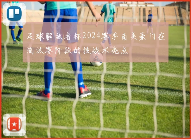 足球解放者杯2024赛季南美豪门在淘汰赛阶段的技战术亮点
