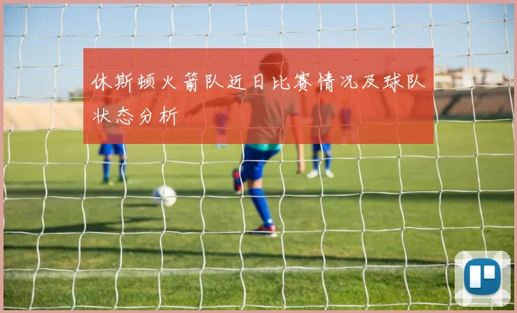 休斯顿火箭队近日比赛情况及球队状态分析