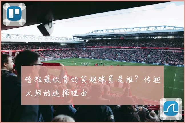 哈维最欣赏的英超球员是谁？传控大师的选择理由